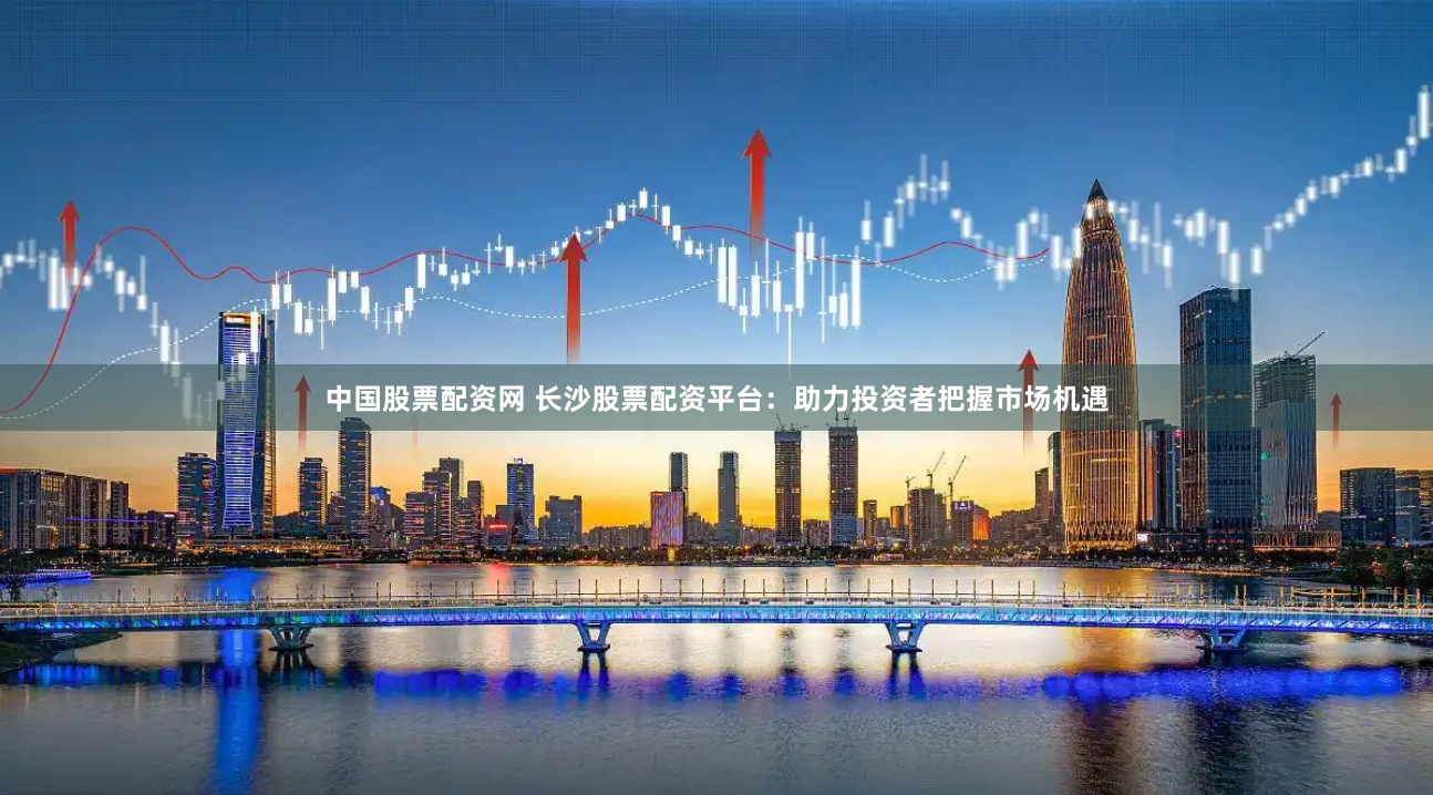 中国股票配资网 长沙股票配资平台：助力投资者把握市场机遇