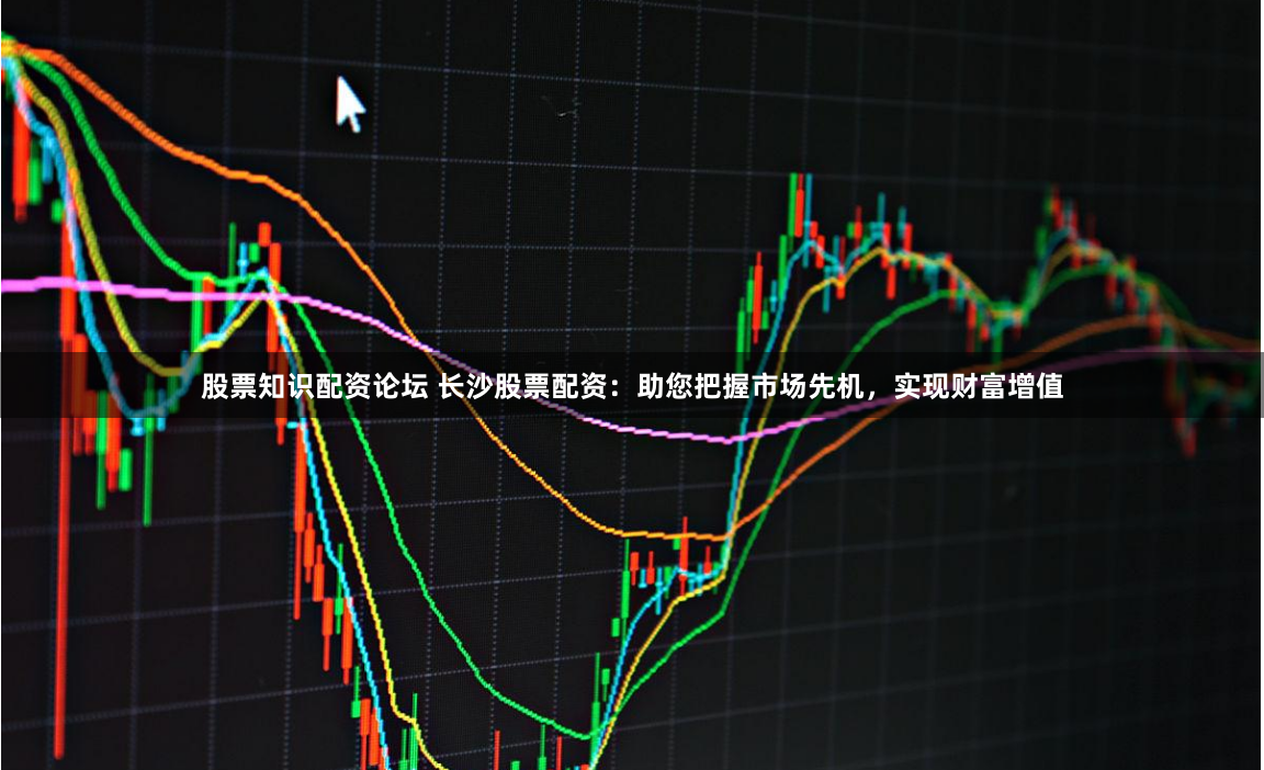 股票知识配资论坛 长沙股票配资：助您把握市场先机，实现财富增值