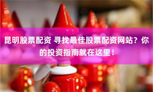 昆明股票配资 寻找最佳股票配资网站？你的投资指南就在这里！