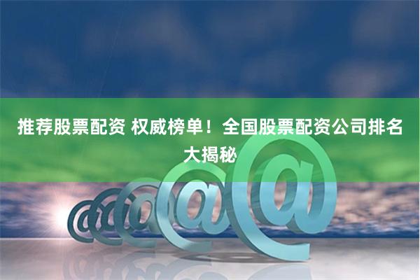 推荐股票配资 权威榜单！全国股票配资公司排名大揭秘