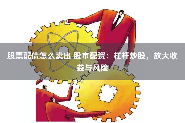 股票配债怎么卖出 股市配资：杠杆炒股，放大收益与风险