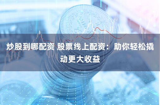 炒股到哪配资 股票线上配资：助你轻松撬动更大收益