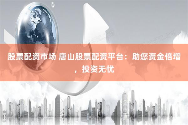 股票配资市场 唐山股票配资平台：助您资金倍增，投资无忧