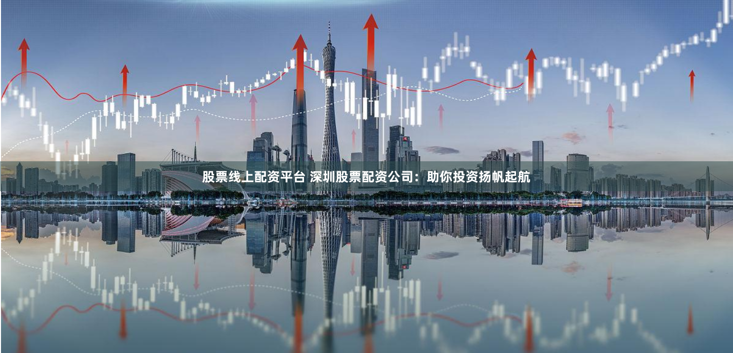 股票线上配资平台 深圳股票配资公司：助你投资扬帆起航