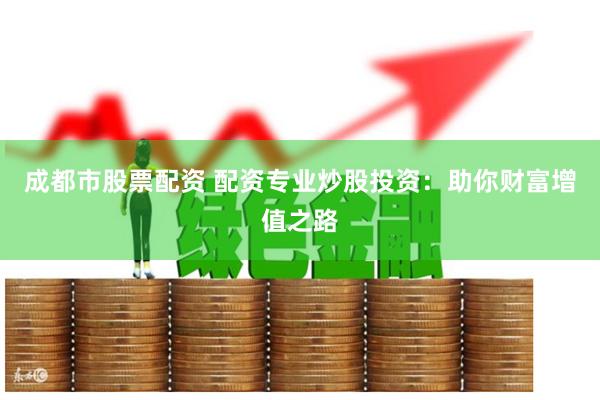 成都市股票配资 配资专业炒股投资：助你财富增值之路