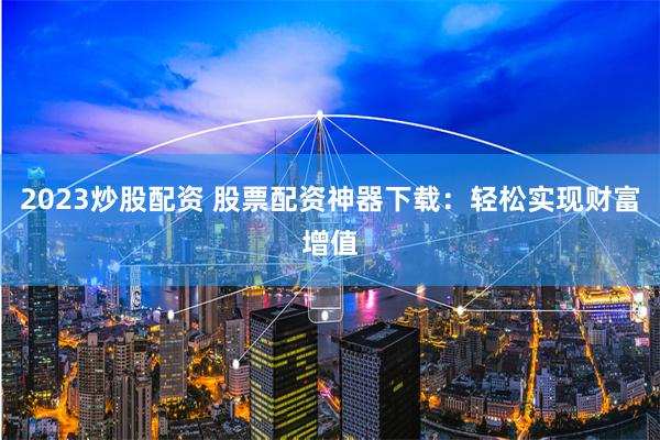 2023炒股配资 股票配资神器下载：轻松实现财富增值
