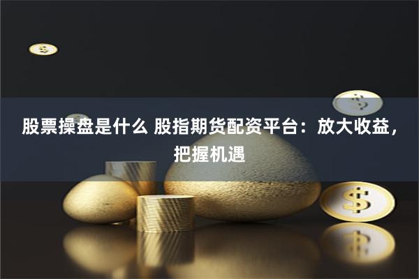 股票操盘是什么 股指期货配资平台：放大收益，把握机遇