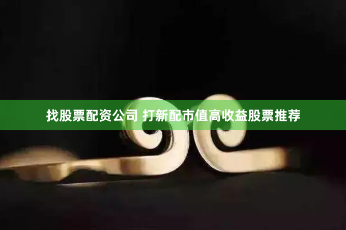 找股票配资公司 打新配市值高收益股票推荐