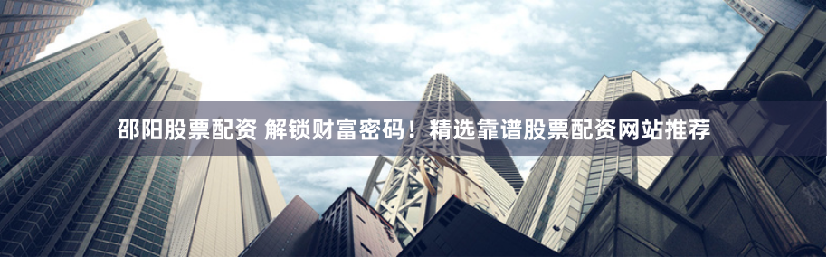 邵阳股票配资 解锁财富密码！精选靠谱股票配资网站推荐