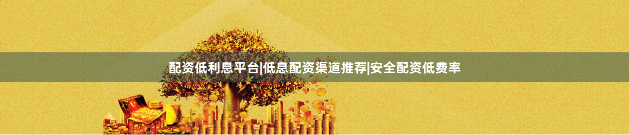 配资低利息平台|低息配资渠道推荐|安全配资低费率
